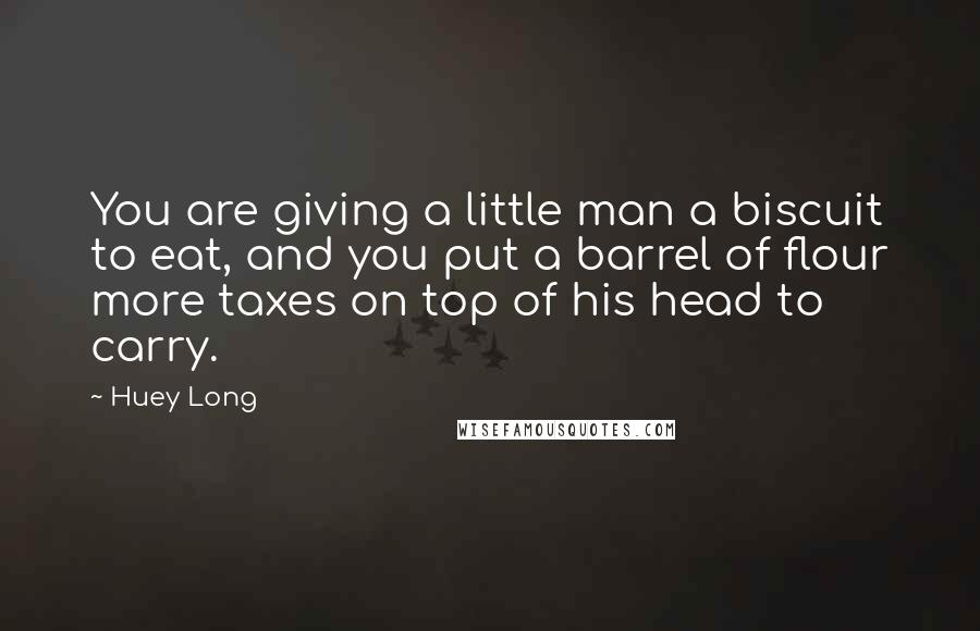 Huey Long Quotes: You are giving a little man a biscuit to eat, and you put a barrel of flour more taxes on top of his head to carry.