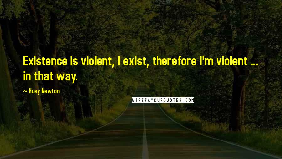 Huey Newton Quotes: Existence is violent, I exist, therefore I'm violent ... in that way.