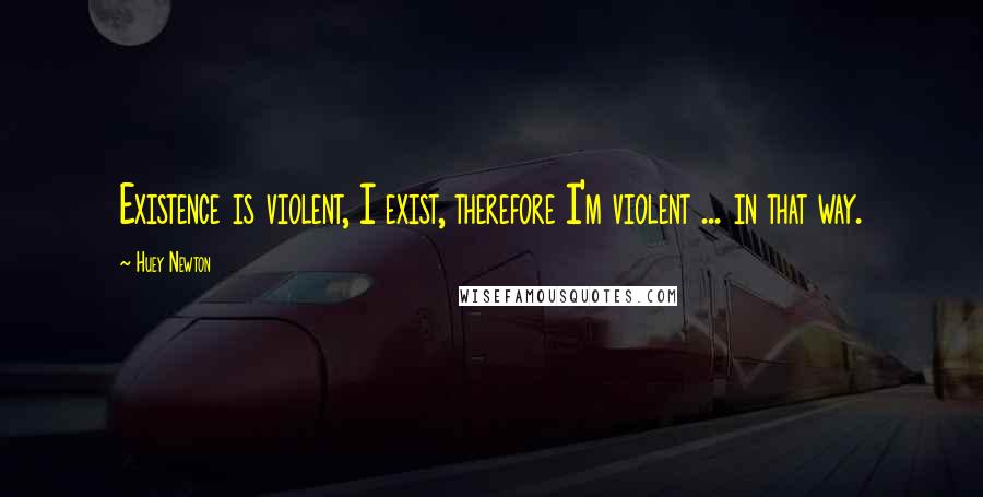 Huey Newton Quotes: Existence is violent, I exist, therefore I'm violent ... in that way.