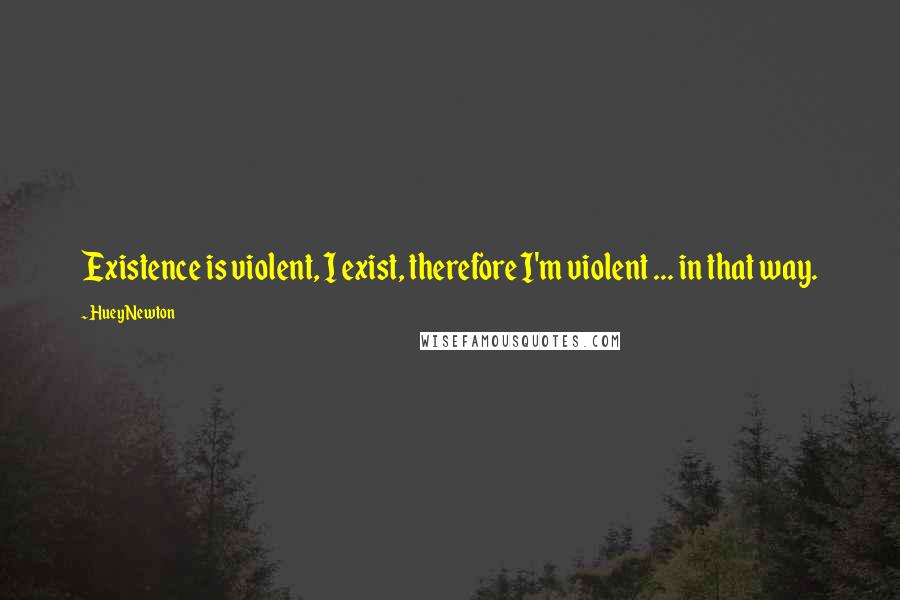 Huey Newton Quotes: Existence is violent, I exist, therefore I'm violent ... in that way.