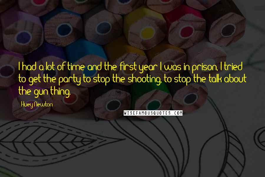 Huey Newton Quotes: I had a lot of time and the first year I was in prison, I tried to get the party to stop the shooting, to stop the talk about the gun thing.