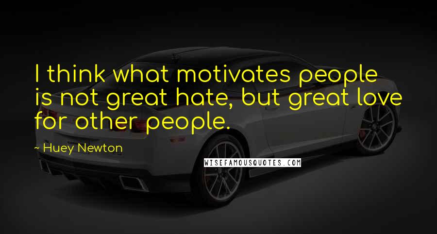 Huey Newton Quotes: I think what motivates people is not great hate, but great love for other people.