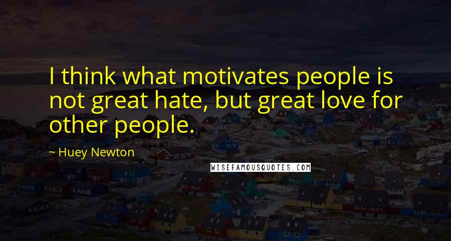 Huey Newton Quotes: I think what motivates people is not great hate, but great love for other people.