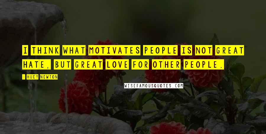 Huey Newton Quotes: I think what motivates people is not great hate, but great love for other people.