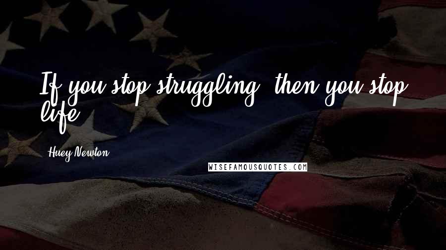 Huey Newton Quotes: If you stop struggling, then you stop life.