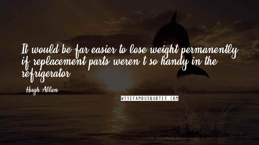 Hugh Allen Quotes: It would be far easier to lose weight permanently if replacement parts weren't so handy in the refrigerator.