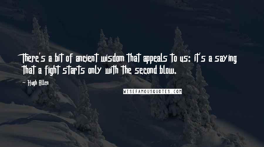 Hugh Allen Quotes: There's a bit of ancient wisdom that appeals to us: it's a saying that a fight starts only with the second blow.
