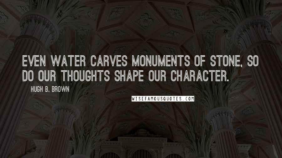 Hugh B. Brown Quotes: Even water carves monuments of stone, so do our thoughts shape our character.