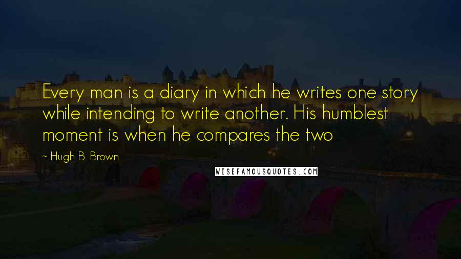 Hugh B. Brown Quotes: Every man is a diary in which he writes one story while intending to write another. His humblest moment is when he compares the two