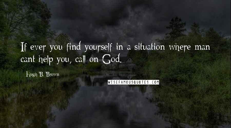 Hugh B. Brown Quotes: If ever you find yourself in a situation where man cant help you, call on God.