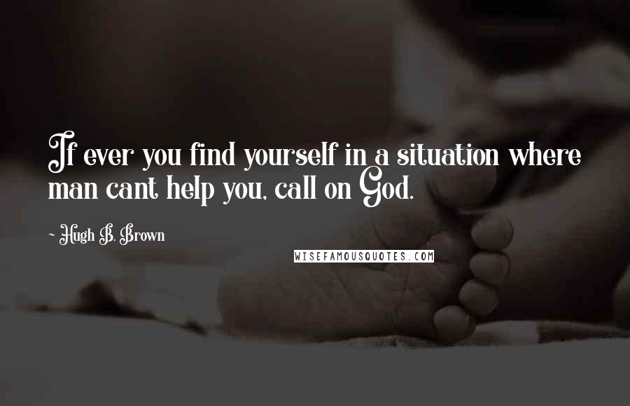 Hugh B. Brown Quotes: If ever you find yourself in a situation where man cant help you, call on God.