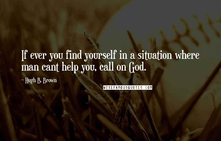 Hugh B. Brown Quotes: If ever you find yourself in a situation where man cant help you, call on God.