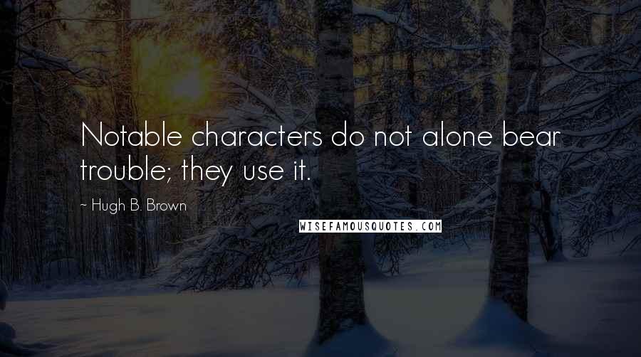 Hugh B. Brown Quotes: Notable characters do not alone bear trouble; they use it.