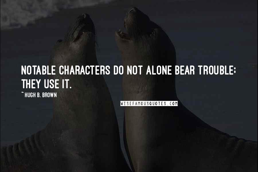 Hugh B. Brown Quotes: Notable characters do not alone bear trouble; they use it.