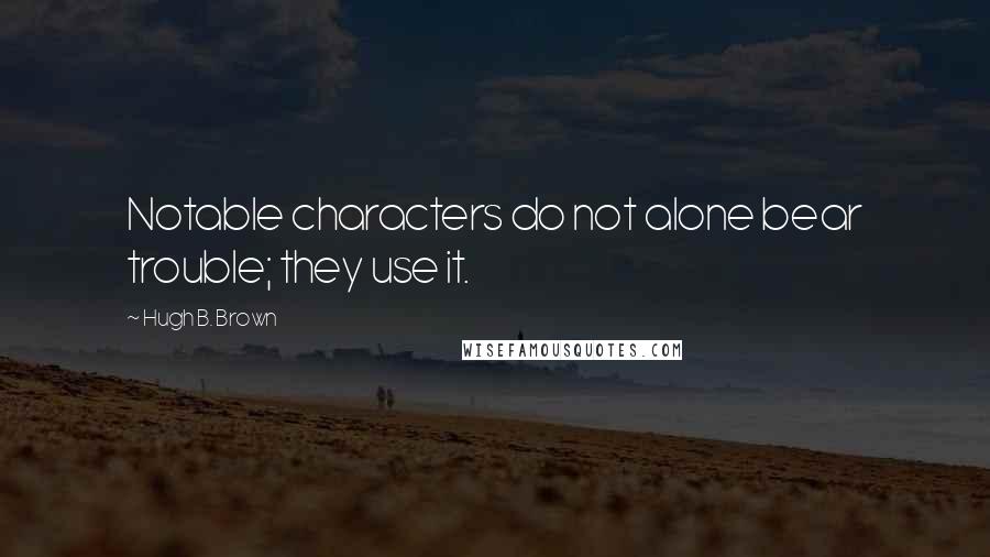 Hugh B. Brown Quotes: Notable characters do not alone bear trouble; they use it.