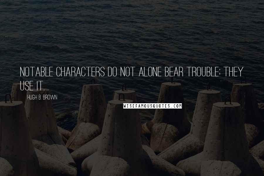 Hugh B. Brown Quotes: Notable characters do not alone bear trouble; they use it.