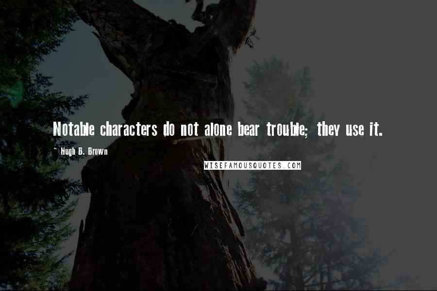 Hugh B. Brown Quotes: Notable characters do not alone bear trouble; they use it.