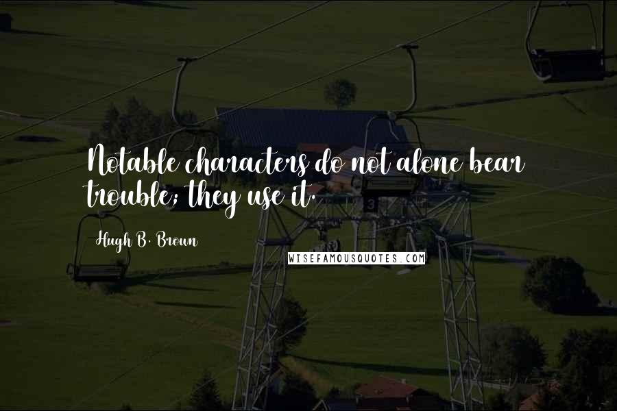 Hugh B. Brown Quotes: Notable characters do not alone bear trouble; they use it.