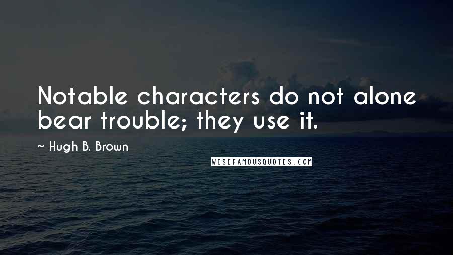 Hugh B. Brown Quotes: Notable characters do not alone bear trouble; they use it.