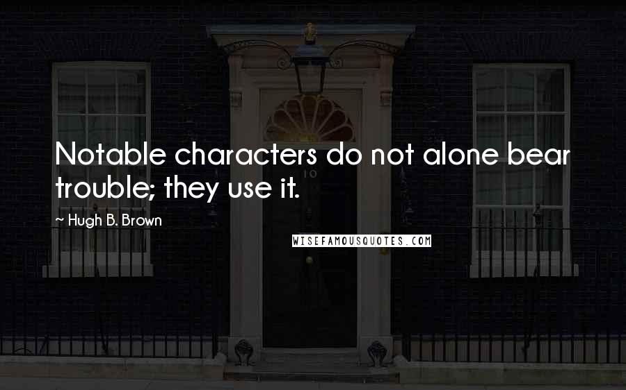 Hugh B. Brown Quotes: Notable characters do not alone bear trouble; they use it.