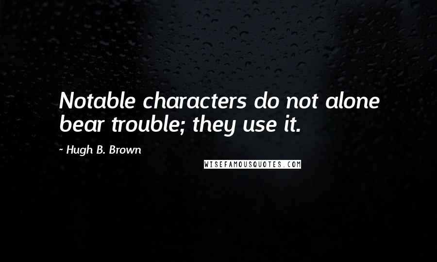 Hugh B. Brown Quotes: Notable characters do not alone bear trouble; they use it.