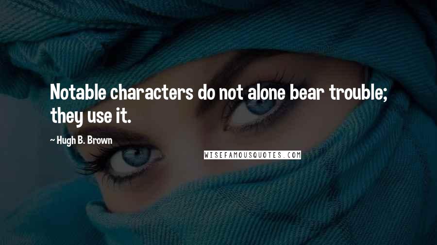 Hugh B. Brown Quotes: Notable characters do not alone bear trouble; they use it.