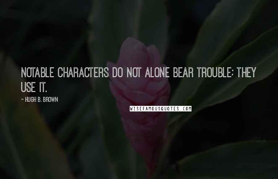 Hugh B. Brown Quotes: Notable characters do not alone bear trouble; they use it.