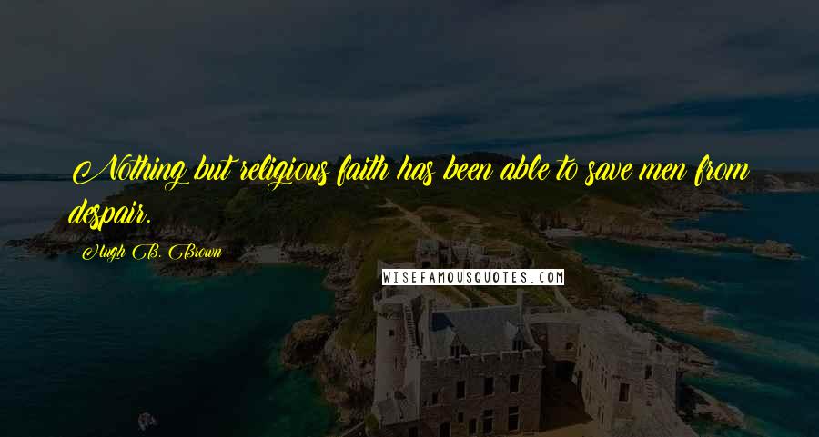 Hugh B. Brown Quotes: Nothing but religious faith has been able to save men from despair.