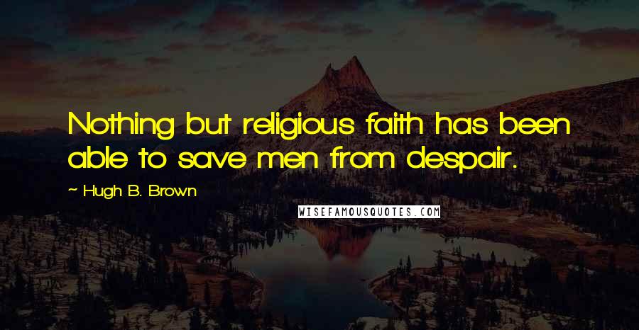 Hugh B. Brown Quotes: Nothing but religious faith has been able to save men from despair.