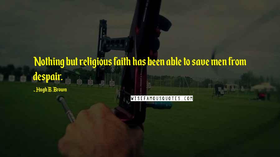 Hugh B. Brown Quotes: Nothing but religious faith has been able to save men from despair.