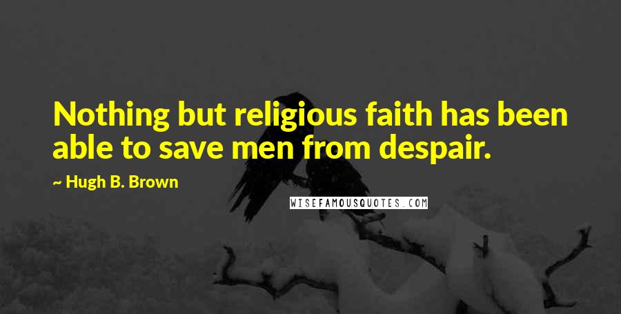 Hugh B. Brown Quotes: Nothing but religious faith has been able to save men from despair.