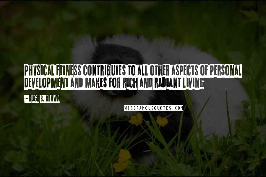Hugh B. Brown Quotes: Physical fitness contributes to all other aspects of personal development and makes for rich and radiant living
