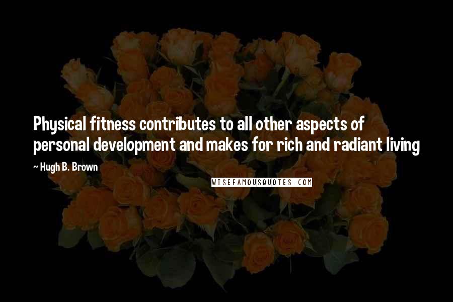 Hugh B. Brown Quotes: Physical fitness contributes to all other aspects of personal development and makes for rich and radiant living