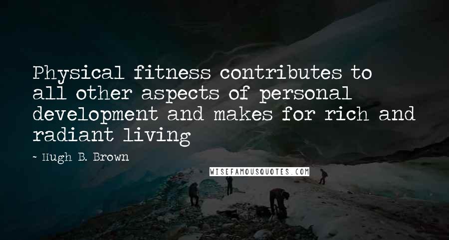 Hugh B. Brown Quotes: Physical fitness contributes to all other aspects of personal development and makes for rich and radiant living