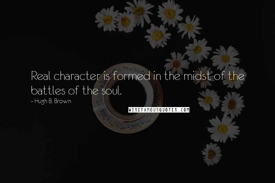 Hugh B. Brown Quotes: Real character is formed in the midst of the battles of the soul.