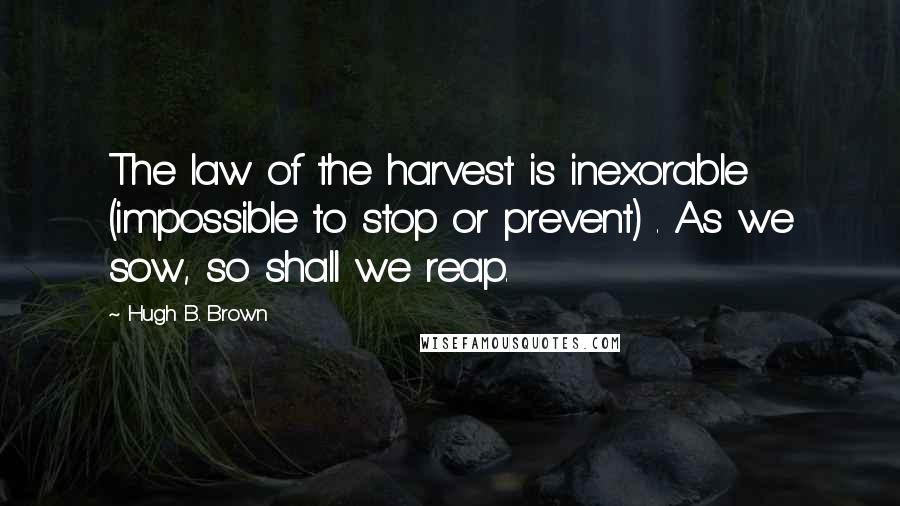 Hugh B. Brown Quotes: The law of the harvest is inexorable (impossible to stop or prevent) . As we sow, so shall we reap.