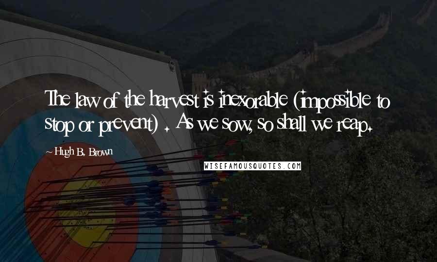 Hugh B. Brown Quotes: The law of the harvest is inexorable (impossible to stop or prevent) . As we sow, so shall we reap.