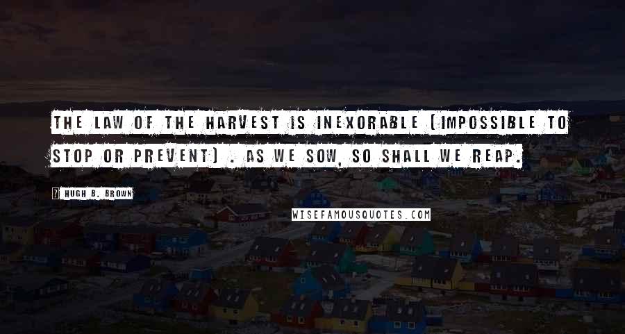 Hugh B. Brown Quotes: The law of the harvest is inexorable (impossible to stop or prevent) . As we sow, so shall we reap.