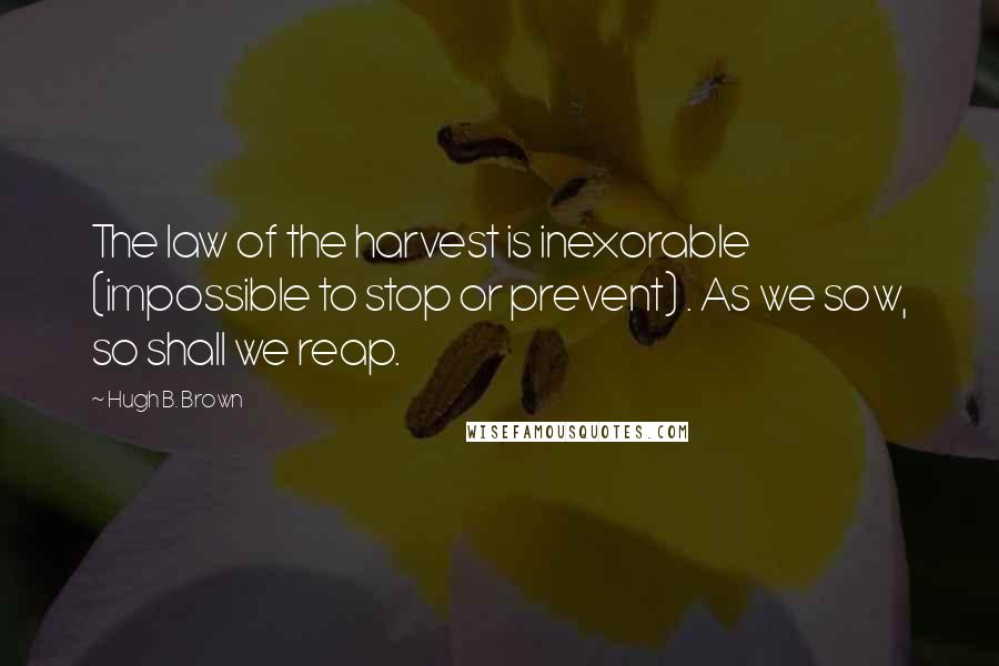 Hugh B. Brown Quotes: The law of the harvest is inexorable (impossible to stop or prevent) . As we sow, so shall we reap.