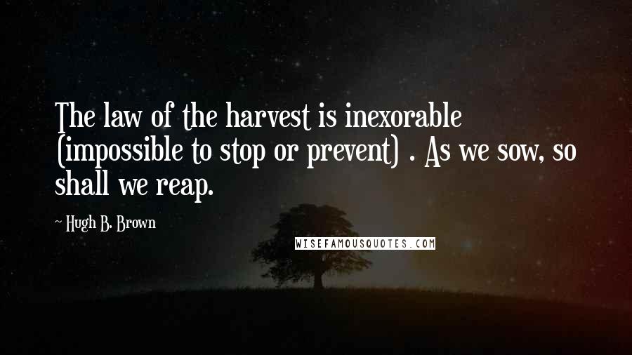 Hugh B. Brown Quotes: The law of the harvest is inexorable (impossible to stop or prevent) . As we sow, so shall we reap.