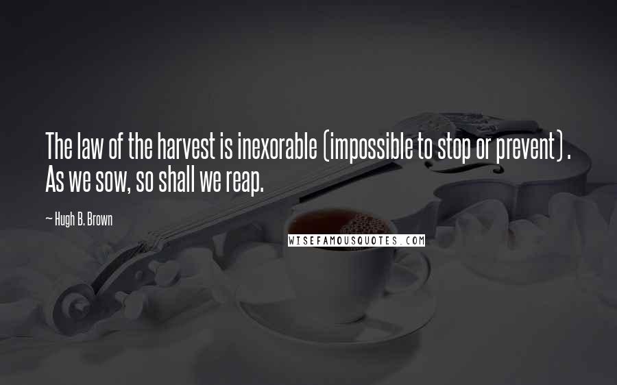 Hugh B. Brown Quotes: The law of the harvest is inexorable (impossible to stop or prevent) . As we sow, so shall we reap.