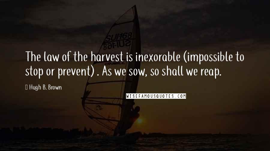 Hugh B. Brown Quotes: The law of the harvest is inexorable (impossible to stop or prevent) . As we sow, so shall we reap.