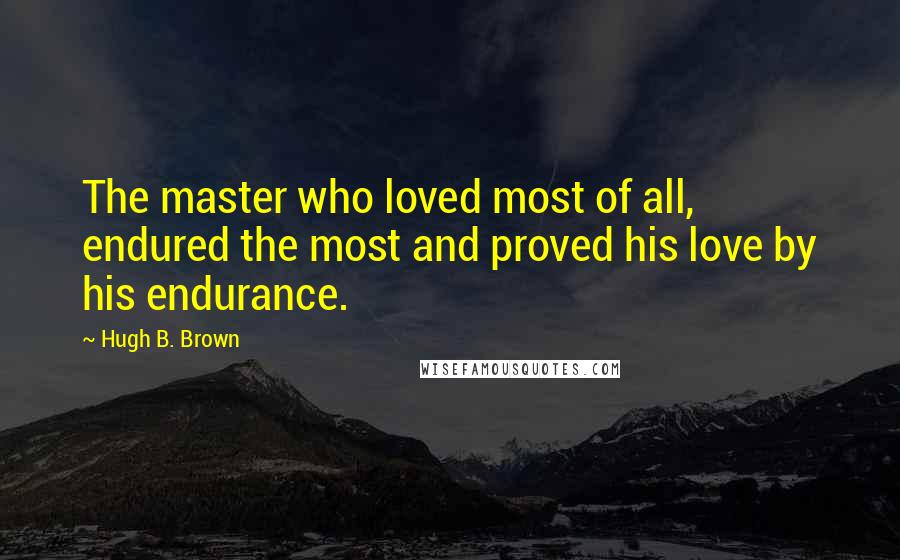Hugh B. Brown Quotes: The master who loved most of all, endured the most and proved his love by his endurance.