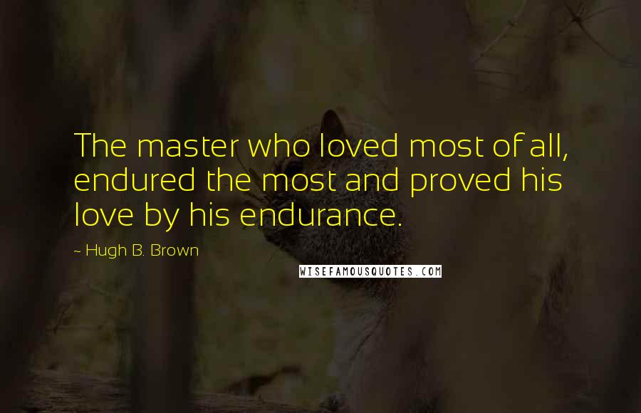 Hugh B. Brown Quotes: The master who loved most of all, endured the most and proved his love by his endurance.