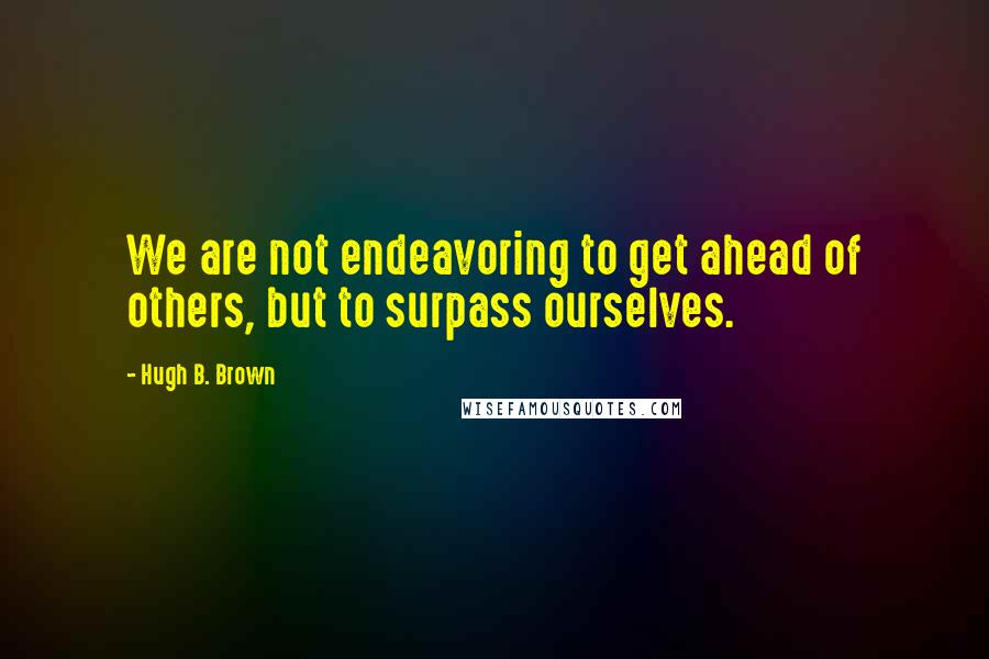 Hugh B. Brown Quotes: We are not endeavoring to get ahead of others, but to surpass ourselves.