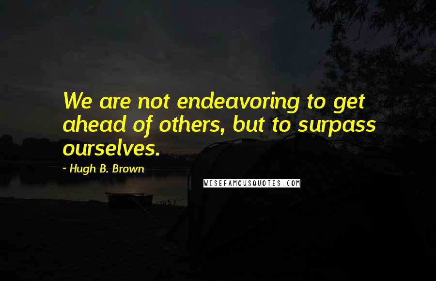 Hugh B. Brown Quotes: We are not endeavoring to get ahead of others, but to surpass ourselves.