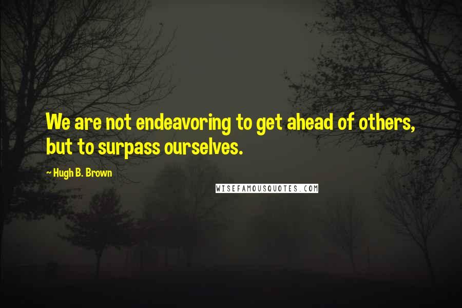 Hugh B. Brown Quotes: We are not endeavoring to get ahead of others, but to surpass ourselves.
