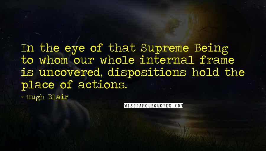 Hugh Blair Quotes: In the eye of that Supreme Being to whom our whole internal frame is uncovered, dispositions hold the place of actions.