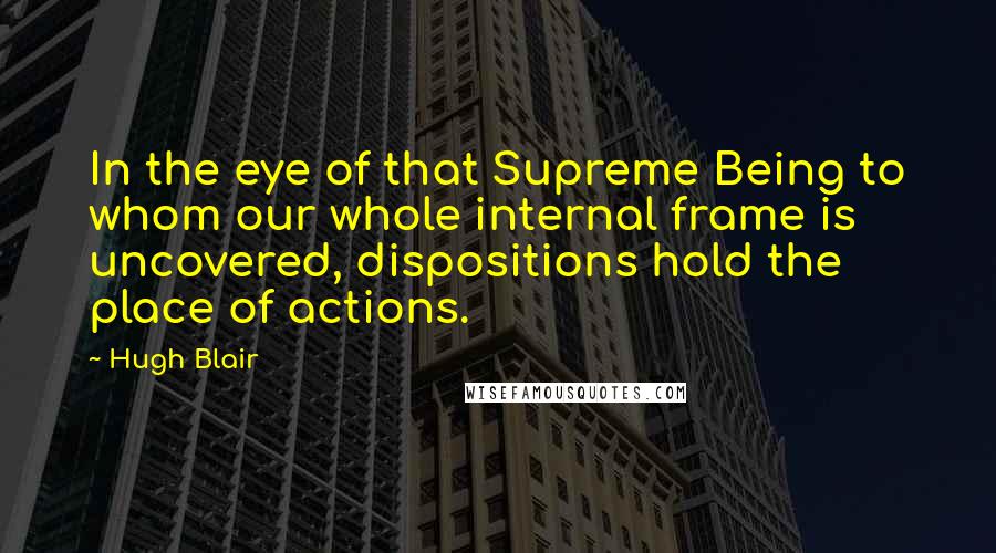 Hugh Blair Quotes: In the eye of that Supreme Being to whom our whole internal frame is uncovered, dispositions hold the place of actions.