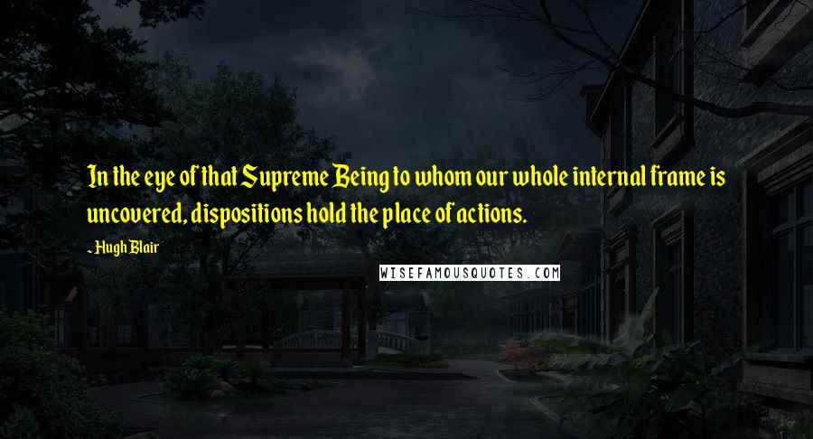 Hugh Blair Quotes: In the eye of that Supreme Being to whom our whole internal frame is uncovered, dispositions hold the place of actions.